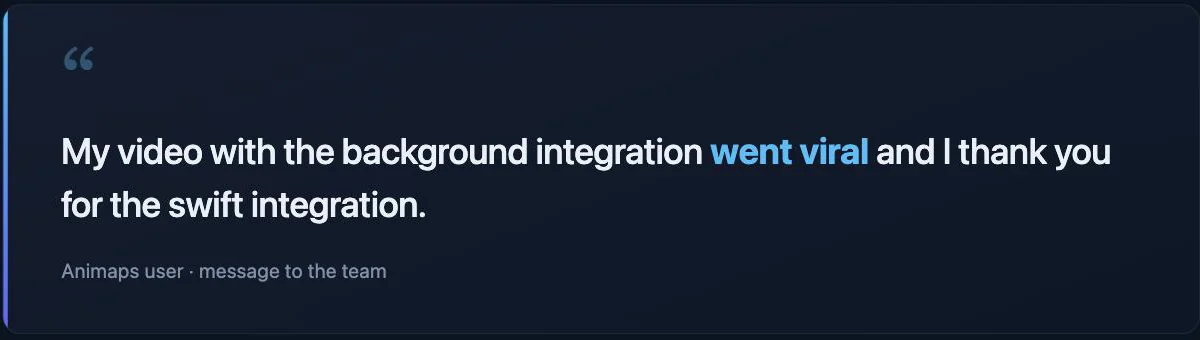 Quote from an Animaps user: "My video with the background integration went viral and I thank you for the swift integration."
